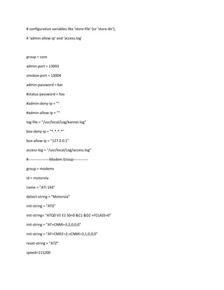 # configuration variables like 'store-file' (or 'store-dir'),

# 'admin-allow-ip' and 'access.log'



group = core

admin-port = 13003

smsbox-port = 13004

admin-password = bar

#status-password = foo

#admin-deny-ip = ""

#admin-allow-ip = ""

log-file = "/usr/local/Log/kannel.log"

box-deny-ip = "*.*.*.*"

box-allow-ip = "127.0.0.1"

access-log = "/usr/local/Log/access.log"

#-----------------Modem Group------------

group = modems

id = motorola

name = "ATI 144"

detect-string = "Motorola"

init-string = "AT0"

init-string= "ATQ0 V1 E1 S0=0 &C1 &D2 +FCLASS=0"

init-string = "AT+CNMI=3,2,0,0,0"

init-string = "AT+CMEE=2;+CNMI=3,1,0,0,0"

reset-string = "ATZ"

speed=115200
 