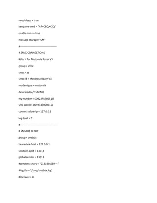 need-sleep = true

keepalive-cmd = "AT+CBC;+CSQ"

enable-mms = true

message-storage="SM"

#-------------------------------------------

# SMSC CONNECTIONS

#this is for Motorola Razer V3i

group = smsc

smsc = at

smsc-id = Motorola Razer V3i

modemtype = motorola

device=/dev/ttyACM0

my-number = 00923457055195

sms-center= 00923330005150

connect-allow-ip = 127.0.0.1

log-level = 0

#---------------------------------------------

# SMSBOX SETUP

group = smsbox

bearerbox-host = 127.0.0.1

sendsms-port = 13013

global-sender = 13013

#sendsms-chars = "0123456789 +-"

#log-file = "/tmp/smsbox.log"

#log-level = 0
 