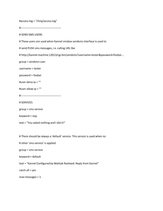 #access-log = "/tmp/access.log"

#---------------------------------------------

# SEND-SMS USERS

# These users are used when Kannel smsbox sendsms interface is used to

# send PUSH sms messages, i.e. calling URL like

# http://kannel.machine:13013/cgi-bin/sendsms?username=tester&password=foobar...

group = sendsms-user

username = tester

password = foobar

#user-deny-ip = ""

#user-allow-ip = ""

#---------------------------------------------

# SERVICES

group = sms-service

keyword = nop

text = "You asked nothing and I did it!"



# There should be always a 'default' service. This service is used when no

# other 'sms-service' is applied.

group = sms-service

keyword = default

text = "Kannel Configured by Mahtab Rasheed: Reply from Kannel"

catch-all = yes

max-messages = 1
 