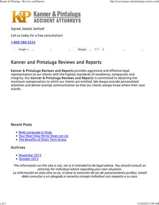 Kanner & Pintaluga - Reviews and Reports

1 of 1

http://www.kanner-and-pintaluga-reviews.com/

Signed, Sealed, Settled!
Call us today for a free consultation!
1-800-586-5555
Google +

0

0

0

Blogger

0

0

0

0

Kanner and Pintaluga Reviews and Reports
Kanner & Pintaluga Reviews and Reports provides aggressive and effective legal
representation to our clients with the highest standards of excellence, compassion and
integrity. Our Kanner & Pintaluga Reviews and Reports is committed to obtaining the
maximum compensation to which our clients are entitled. We always provide personalized
attention and deliver prompt communication so that our clients always know where their case
stands.

Recent Posts
Body Language in Dogs
Your Rear-View Mirror Does not Lie
The Benefits of Short Term Stress

Archives
November 2013
October 2013

The information on this site is not, nor is it intended to be legal advice. You should consult an
attorney for individual advice regarding your own situation.
La información en este sitio no es, ni tiene la intención de ser de asesoramiento jurídico. Usted
debe consultar a un abogado si necesita consejo individual con respecto a su caso.

11/10/2013 3:09 AM

 