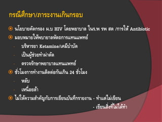 กรณีศึกษา/ภาระงานเกินกรอบ
 นโยบายคัดกรอง ผ.บ HIV โดยพยาบาล ในร.พ รพ สต /การให้ Antibiotic
 มอบหมายให้พบายาลหัตถการแทนแพทย์
- บริหารยา Ketamine/เคมีบาบัด
- เป็นผู้ช่วยทาผ่าตัด
- ตรวจรักษาพยาบาลแทนแพทย์
 ชั่วโมงการทางานติดต่อกันเกิน 24 ชั่วโมง
- หลับ
- เหนื่อยล้า
 ไม่ให้ความสาคัญกับการเขียนบันทึกรายงาน - ทาแต่ไม่เขียน
- เขียนสิ่งที่ไม่ได้ทา
 