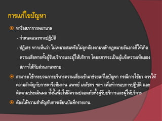 การแก้ไขปัญหา
 หารือสภาการพยาบาล
- กาหนดแนวทางปฏิบัติ
- ปฎิเสธ หากเห็นว่า ไม่เหมาะสมหรือไม่ถูกต้องตามหลักกฎหมายอันอาจก็ให้เกิด
ความเสียหายทั้งผู้รับบริการและผู้ให้บริการ โดยสภาฯจะเป็นผู้แจ้งความเห็นของ
สภาฯให้กับส่วนงานทราบ
 สามารถใช้กระบวนการบริหารความเสี่ยงเข้ามาช่วยแก้ไขปัญหา กรณีการใช้ยา ควรให้
ความสาคัญกับการหารือทีมงาน แพทย์ เภสัชกร ฯลฯ เพื่อทากรอบการปฏิบัติ และ
ติดตามประเมินผล ทั้งนี้เพื่อให้มีความปลอดภัยทั้งผู้รับบริการและผู้ให้บริการ
 ต้องให้ความสาคัญกับการเขียนบันทึกรายงาน
 