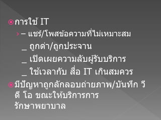 การใช ้IT
› – แชร์/โพสข ้อความที่ไม่เหมาะสม
_ ถกด่า/ถกประจาน
_ เปิดเผยความลับผ ้รับบริการ
_ ใช ้เวลากับ สื่อ IT เกินสมควร
มีปัญหาถกลักลอบถ่ายภาพ/บันทึก วี
ดี โอ ขณะให ้บริการการ
รักษาพยาบาล
 
