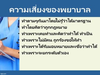 ความเสี่ยงของพยาบาล
• ทาตามๆกันมาโดยไม่รู ้ว่าได้มาตรฐาน
• ทาโดยคิดว่าถูกกฎหมาย
• ทาเพราะเคยทาและคิดว่าทาได้ ทาเป็ น
• ทาเพราะไม่มีคน ถูกร้องขอให้ทา
• ทาเพราะได้รับมอบหมายและเชื่อว่าทาได้
• ทาเพราะจะยกระดับตัวเอง
 