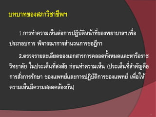 บทบาทของสภาวิชาชีพฯ
123
1.การทาความเห็นต่อการปฏิบัติหน้าที่ของพยาบาลฯเพื่อ
ประกอบการ พิจารณาการสานวนการขอฎีกา
2.ตรวจรายละเอียดของเอกสารการคลอดทั้งหมดและหารือราช
วิทยาลัย ในประเด็นที่สงสัย ก่อนทาความเห็น (ประเด็นที่สาคัญคือ
การสั่งการรักษา ของแพทย์และการปฏิบัติการของแพทย์ เพื่อให้
ความเห็นมีความสอดคล้องกัน)
 