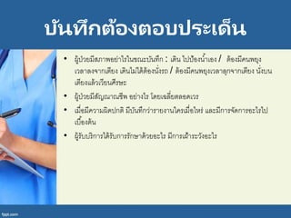 บันทึกต้องตอบประเด็น
• ผู้ป่วยมีสภาพอย่าไรในขณะบันทึก : เดิน ไปป้องน้าเอง / ต้องมีคนพยุง
เวลาลงจากเตียง เดินไม่ได้ต้องนั่งรถ / ต้องมีคนพยุงเวลาลุกจากเตียง นั่งบน
เตียงแล้วเวียนศีรษะ
• ผู้ป่วยมีสัญณาณชีพ อย่างไร โดยเฉลี่ยตลอดเวร
• เมื่อมีความผิดปกติ มีบันทึกว่ารายงานใครเมื่อไหร่ และมีการจัดการอะไรไป
เบื้องต้น
• ผู้รับบริการได้รับการรักษาด้วยอะไร มีการเฝ้าระวังอะไร
 