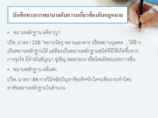 บันทึกทางการพยาบาลกับความเกี่ยวข้องกับกฎหมาย
• พยานหลักฐาน คดีอาญา
ปวิอ. มาตรา 226 “พยานวัตถุ พยานเอกสาร หรือพยานบุคคล … ให้อ้าง
เป็นพยานหลักฐานได้ แต่ต้องเป็นพยานหลักฐานชนิดที่มิได้เกิดขึ้นจาก
การจูงใจ มีคามั่นสัญญา ขู่เข็ญ หลอกลวง หรือโดยมิชอบประการอื่น
• พยานหลักฐาน คดีแพ่ง
ปวิพ. มาตรา 84 การวินิจฉัยปัญหาข้อเท็จจริงใดจะต้องกระทาโดย
อาศัยพยานหลักฐานในสานวน
 