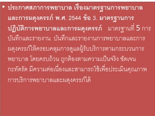 • ประกาศสภาการพยาบาล เรื่องมาตรฐานการพยาบาล
และการผดุงครรภ์ พ.ศ. 2544 ข้อ 3. มาตรฐานการ
ปฏิบัติการพยาบาลและการผดุงครรภ์ มาตรฐานที่ 5 การ
บันทึกและรายงาน บันทึกและรายงานการพยาบาลและการ
ผดุงครรภ์ให้ครอบคลุมการดูแลผู้รับบริการตามกระบวนการ
พยาบาล โดยครบถ้วน ถูกต้องตามความเป็นจริง ชัดเจน
กะทัดรัด มีความต่อเนื่องและสามารถใช้เพื่อประเมินคุณภาพ
การบริการพยาบาลและผดุงครรภ์ได้
 