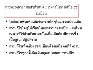 กระทรวงสาธารณสุขกาหนดแนวทางในการแก้ไขเวช
ระเบียน
• ไม่ขีดฆ่าหรือเพิ่มเติมข้อความใดๆในเวชระเบียนเดิม
• การแก้ไขใดๆให้เขียนในเอกสารเวชระเบียนแผ่นใหม่
เฉพาะที่ใช้สาหรับการแก้ไขเพิ่มเติมต้องมีพยานซึ่ง
เป็นผู้ร่วมปฏิบัติงาน
• การแก้ไขเพิ่มเติมเวชระเบียนต้องแก้ไขทันทีที่ทราบ
• การแก้ไขทุกครั้งต้องมีเหตุผลประกอบการแก้ไข
 