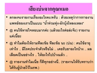 เสียงบ่นจากคุณหมอ
• ตกลงจะรายงานเรื่องอะไรคะ/ครับ : ด้วยเหตุว่าการรายงาน
แพทย์ของเราเป็นแบบ "น้าท่วมทุ่ง-ผักบุ้งโหลงเหลง"
• @ คนไข้หายใจหอบมากค่ะ (แล้วอะไรต่อล่ะจ๊ะ) รายงาน
แค่เนี๊ยะ
• @ ทาไมต้องให้ถามทีละข้อ ทีละข้อ นะ (บ่น) : คนไข้อายุ
เท่าไร .. มีโรคประจาตัวหรือไม่ .. เคยรับยาอะไรบ้าง .. ผล
เลือดเป็นอย่างไร .. ให้อะไรไปบ้างแล้ว ..
• @ รายงานทาไมเนี่ย ก็ดีทุกอย่างนี่.. (รายงานให้รับทราบว่า
ได้รับผู้ป่วยไว้ในรพ.)
 