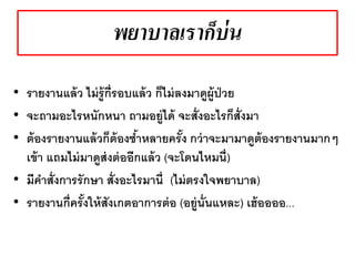 พยาบาลเราก็บ่น
• รายงานแล้ว ไม่รู้กี่รอบแล้ว ก็ไม่ลงมาดูผู้ป่วย
• จะถามอะไรหนักหนา ถามอยู่ได้ จะสั่งอะไรก็สั่งมา
• ต้องรายงานแล้วก็ต้องซ้าหลายครั้ง กว่าจะมามาดูต้องรายงานมากๆ
เข้า แถมไม่มาดูส่งต่ออีกแล้ว (จะโดนไหมนี่)
• มีคาสั่งการรักษา สั่งอะไรมานี่ (ไม่ตรงใจพยาบาล)
• รายงานกี่ครั้งให้สังเกตอาการต่อ (อยู่นั่นแหละ) เฮ้ออออ...
 