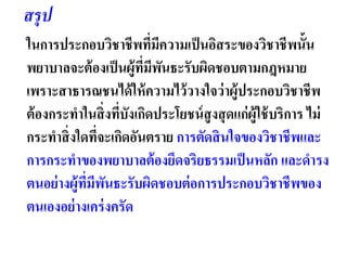 ในการประกอบวิชาชีพที่มีความเป็นอิสระของวิชาชีพนั้น
พยาบาลจะต้องเป็นผู้ที่มีพันธะรับผิดชอบตามกฎหมาย
เพราะสาธารณชนได้ให้ความไว้วางใจว่าผู้ประกอบวิชาชีพ
ต้องกระทาในสิ่งที่บังเกิดประโยชน์สูงสุดแก่ผู้ใช้บริการ ไม่
กระทาสิ่งใดที่จะเกิดอันตราย การตัดสินใจของวิชาชีพและ
การกระทาของพยาบาลต้องยึดจริยธรรมเป็นหลัก และดารง
ตนอย่างผู้ที่มีพันธะรับผิดชอบต่อการประกอบวิชาชีพของ
ตนเองอย่างเคร่งครัด
สรุป
 