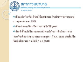 สภาการพยาบาล
Thailand Nursing and Midwifery Council
www.tnc.or.th
เป็นองค์กรวิชาชีพ ที่จัดตั้งขึ้นตาม พรบ.วิชาชีพการพยาบาลและ
การผดุงครรภ์ พ.ศ. 2528
เป็นหน่วยงานอิสระมีสถานภาพเป็นนิติบุคคล
ทาหน้าที่โดยใช้อานาจและกลไกของรัฐในการดาเนินการตาม
พรบ.วิชาชีพการพยาบาลและการผดุงครรภ์ พ.ศ. 2528 และที่แก้ไข
เพิ่มเติมโดย พรบ.ฯ ฉบับที่ 2 พ.ศ.2540
 