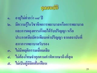 25
คุณสมบัติ
๑. อายุไม่ต่ากว่า ๑๘ ปี
๒. มีความรู้ในวิชาชีพการพยาบาลหรือการพยาบาล
และการผดุงครรภ์โดยได้รับปริญญา หรือ
ประกาศนียบัตรเทียบเท่าปริญญา จากสถาบันที่
สภาการพยาบาลรับรอง
๓. ไม่มีพฤติกรรมเสื่อมเสีย
๔. ไม่ต้องโทษจาคุกตามคาพิพากษาถึงที่สุด
๕. ไม่เป็นผู้มีจิตฟั่นเฟือน
 