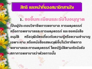 สิทธิ และหน้าที่ของสมาชิกสามัญ
1. ขอขึ้นทะเบียนและรับใบอนุญาต
เป็ นผู้ประกอบวิชาชีพการพยาบาล การผดุงครรภ์
หรือการพยาบาลและการผดุงครรภ์ และขอหนังสือ
อนุมัติ หรือวุฒิบัตรเกี่ยวกับความรู้หรือความชานาญ
เฉพาะทาง หรือหนังสือแสดงวุฒิอื่นในวิชาชีพการ
พยาบาลและการผดุงครรภ์ โดยปฏิบัติตามข้อบังคับ
สภาการพยาบาลว่าด้วยการนั้น
 