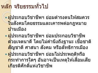 หลัก จริยธรรมทั่วไป
 ผ ้ประกอบวิชาชีพ ย่อมดารงตนให ้สมควร
ในสังคมโดยธรรมและเคารพต่อกฎหมาย
บ ้านเมือง
 ผ ้ประกอบวิชาชีพ ย่อมประกอบวิชาชีพ
ด ้วยเจตนาดี โดยไม่คานึงถึงฐานะ เชื้อชาติ
สัญชาติ าสนา สังคม หรือลัทธิการเมือง
 ผ ้ประกอบวิชาชีพ ย่อมไม่ประพฤติหรือ
กระทาการใด อันอาจเป็นเหตให ้เสื่อมเสีย
เกียรติ ักดิ์แห่งวิชาชีพ
 