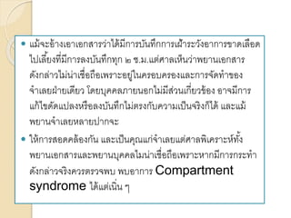  แม้จะอ้างเอาเอกสารว่าได้มีการบันทึกการเฝ้าระวังอาการขาดเลือด
ไปเลี้ยงที่มีการลงบันทึกทุก ๒ ช.ม.แต่ศาลเห็นว่าพยานเอกสาร
ดังกล่าวไม่น่าเชื่อถือเพราะอยู่ในครอบครองและการจัดทาของ
จาเลยฝ่ายเดียว โดยบุคคลภายนอกไม่มีส่วนเกี่ยวข้อง อาจมีการ
แก้ไขดัดแปลงหรือลงบันทึกไม่ตรงกับความเป็นจริงก็ได้ และแม้
พยานจาเลยหลายปากจะ
 ให้การสอดคล้องกัน และเป็นคุณแก่จาเลยแต่ศาลพิเคราะห์ทั้ง
พยานเอกสารและพยานบุคคลไมน่าเชื่อถือเพราะหากมีการกระทา
ดังกล่าวจริงควรตรวจพบ พบอาการ Compartment
syndrome ได้แต่เนิ่น ๆ
 