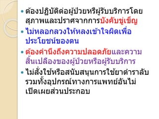  ต ้องปฏิบัติต่อผ ้ป่ วยหรืผ ้รับบริการโดย
สภาพและปรา จากการบังคับข่เข็ญ
 ไม่หลอกลวงให ้หลงเข ้าใจผิดเพื่อ
ประโยชน์ของตน
 ต ้องคานึงถึงความปลอดภัยและความ
สิ้นเปลืองของผ ้ป่ วยหรือผ ้รับบริการ
 ไม่สั่งใช ้หรือสนับสนนการใช ้ยาตาราลับ
รวมทั้งอปกรณ์ทางการแพทย์อันไม่
เปิดเผยส่วนประกอบ
 