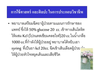 การใช้ศาสตร์ และศิลปะ ในการประกอบวิชาชีพ
• พยาบาลเตรียมฉีดยาผู้ป่วยตามแผนการรักษาของ
แพทย์ ซึ่งให้ 50% glucose 20 cc.เข้าทางเส้นโลหิต
ให้ผสม Kcl(โปรแตสเซียมคลอไรด์)20 cc.ในน้าเกลือ
1000 cc.ที่กาลังให้ผู้ป่วยอยู่ พยาบาลได้หยิบเอา
syring ที่เป็นยา kcl20cc. ฉีดเข้าเส้นเลือดผู้ป่วย ทา
ให้ผู้ป่วยหัวใจหยุดเต้นและเสียชีวิต
 