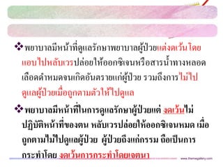 พยาบาลมีหน้าที่ดูแลรักษาพยาบาลผู้ป่วยแต่งดเว้นโดย
แอบไปหลับเวรปล่อยให้ออกซิเจนหรือสารน้าทางหลอด
เลือดดาหมดจนเกิดอันตรายแก่ผู้ป่วย รวมถึงการไม่ไป
ดูแลผู้ป่วยเมื่อถูกตามตัวให้ไปดูแล
พยาบาลมีหน้าที่ในการดูแลรักษาผู้ป่ วยแต่ งดเว้นไม่
ปฏิบัติหน้าที่ของตน หลับเวรปล่อยให้ออกซิเจนหมด เมื่อ
ถูกตามไม่ไปดูแลผู้ป่ วย ผู้ป่ วยถึงแก่กรรม ถือเป็นการ
กระทาโดย งดเว้นการกระทาโดยเจตนา www.themegallery.com
 