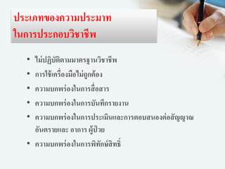 ประเภทของความประมาท
ในการประกอบวิชาชีพ
• ไม่ปฏิบัติตามมาตรฐานวิชาชีพ
• การใช้เครื่องมือไม่ถูกต้อง
• ความบกพร่องในการสื่อสาร
• ความบกพร่องในการบันทึกรายงาน
• ความบกพร่องในการประเมินและการตอบสนองต่อสัญญาณ
อันตรายและ อาการ ผู้ป่ วย
• ความบกพร่องในการพิทักษ์สิทธิ์
 