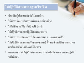ไม่ปฏิบัติตามมาตรฐานวิชาชีพ
• ประเมินผู้ป่ วยแรกรับรับไม่ครบถ้วน
• ไม่มีการซักประวัติการแพ้ ยาและแพ้สารอื่นๆ
• ไม่ได้ซักประวัติยาที่ผู้ป่ วยใช้ประจา
• ไม่ปฏิบัติตามแนวปฏิบัติของหน่วยงาน
• ไม่มีการประเมินผลการให้การพยาบาล ตามแผนที่วางไว้
• ไม่ปฏิบัติตามแผนการรักษาของแพทย์ ทั้งลายลักษณ์อักษรและวาจา
ยกเว้น คาสั่งนั้นเป็นคาสั่งไม่ชอบ
• การมอบหมายให้ผู้ที่ไม่ผ่านการอบรมหรือไม่มีความสามารถปฏิบัติ
หน้าที่แทน
 
