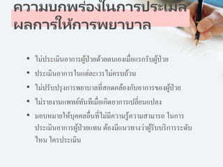 ความบกพร่องในการประเมิล
ผลการให้การพยาบาล
• ไม่ประเมินอาการผู้ป่วยด้วยตนเองเมื่อแรกรับผู้ป่วย
• ประเมินอาการในแต่ละเวรไม่ครบถ้วน
• ไม่ปรับปรุงการพยาบาลที่สอดคล้องกับอาการของผู้ป่วย
• ไม่รายงานแพทย์ทันทีเมื่อเกิดอาการเปลี่ยนแปลง
• มอบหมายให้บุคคลอื่นที่ไม่มีความรู้ความสามารถ ในการ
ประเมินอาการผู้ป่วยแทน ต้องมีแนวทางว่าผู้รับบริการระดับ
ไหน ใครประเมิน
 