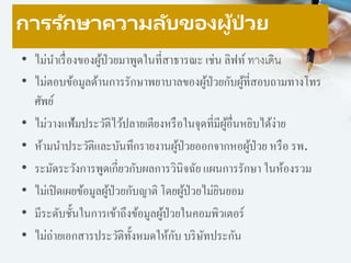 การรักษาความลับของผู้ป่ วย
• ไม่นาเรื่องของผู้ป่วยมาพูดในที่สาธารณะ เช่น ลิฟท์ ทางเดิน
• ไม่ตอบข้อมูลด้านการรักษาพยาบาลของผู้ป่วยกับผู้ที่สอบถามทางโทร
ศัพย์
• ไม่วางแฟ้มประวัติไว้ปลายเตียงหรือในจุดที่มีผู้อื่นหยิบได้ง่าย
• ห้ามนาประวัติและบันทึกรายงานผู้ป่วยออกจากหอผู้ป่วย หรือ รพ.
• ระมัดระวังการพูดเกี่ยวกับผลการวินิจฉัย แผนการรักษา ในห้องรวม
• ไม่เปิดเผยข้อมูลผู้ป่วยกับญาติ โดยผู้ป่วยไม่ยินยอม
• มีระดับชั้นในการเข้าถึงข้อมูลผู้ป่วยในคอมพิวเตอร์
• ไม่ถ่ายเอกสารประวัติทั้งหมดให้กับ บริษัทประกัน
 