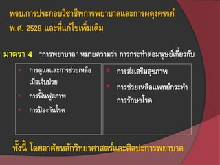 พรบ.การประกอบวิชาชีพการพยาบาลและการผดุงครรภ์
พ.ศ. 2528 และที่แก้ไขเพิ่มเติม
“การพยาบาล” หมายความว่า การกระทาต่อมนุษย์เกี่ยวกับ
 การดูแลและการช่วยเหลือ
เมื่อเจ็บป่วย
 การฟื้ นฟูสภาพ
 การป้องกันโรค
 การส่งเสริมสุขภาพ
 การช่วยเหลือแพทย์กระทา
การรักษาโรค
ทั้งนี้ โดยอาศัยหลักวิทยาศาสตร์และศิลปะการพยาบาล
มาตรา 4
 