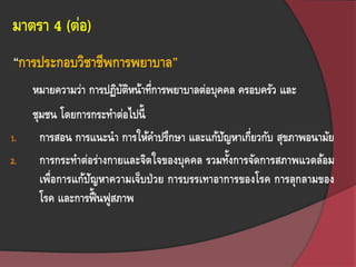 มาตรา 4 (ต่อ)
หมายความว่า การปฏิบัติหน้าที่การพยาบาลต่อบุคคล ครอบครัว และ
ชุมชน โดยการกระทาต่อไปนี้
1. การสอน การแนะนา การให้คาปรึกษา และแก้ปัญหาเกี่ยวกับ สุขภาพอนามัย
2. การกระทาต่อร่างกายและจิตใจของบุคคล รวมทั้งการจัดการสภาพแวดล้อม
เพื่อการแก้ปัญหาความเจ็บป่วย การบรรเทาอาการของโรค การลุกลามของ
โรค และการฟื้ นฟูสภาพ
“การประกอบวิชาชีพการพยาบาล”
 