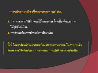3. การกระทาตามวิธีที่กาหนดไว้ในการรักษาโรคเบื้องต้นและการ
ให้ภูมิคุ้มกันโรค
4. การช่วยเหลือแพทย์กระทาการรักษาโรค
ทั้งนี้ โดยอาศัยหลักวิทยาศาสตร์และศิลปะการพยาบาล ในการประเมิน
สภาพ การวินิจฉัยปัญหา การวางแผน การปฏิบัติ และการประเมิน
“การประกอบวิชาชีพการพยาบาล”(ต่อ)
 
