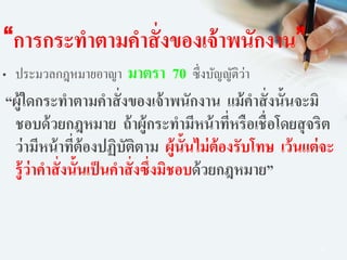 62
“การกระทาตามคาสั่งของเจ้าพนักงาน”
• ประมวลกฎหมายอาญา มาตรา 70 ซึ่งบัญญัติว่า
“ผู้ใดกระทาตามคาสั่งของเจ้าพนักงาน แม้คาสั่งนั้นจะมิ
ชอบด้วยกฎหมาย ถ้าผู้กระทามีหน้าที่หรือเชื่อโดยสุจริต
ว่ามีหน้าที่ต้องปฏิบัติตาม ผู้นั้นไม่ต้องรับโทษ เว้นแต่จะ
รู้ว่าคาสั่งนั้นเป็นคาสั่งซึ่งมิชอบด้วยกฎหมาย”
 