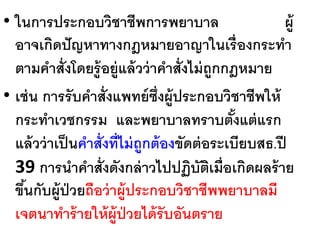 64
• ในการประกอบวิชาชีพการพยาบาล ผู้
อาจเกิดปัญหาทางกฎหมายอาญาในเรื่องกระทา
ตามคาสั่งโดยรู้อยู่แล้วว่าคาสั่งไม่ถูกกฎหมาย
• เช่น การรับคาสั่งแพทย์ซึ่งผู้ประกอบวิชาชีพให้
กระทาเวชกรรม และพยาบาลทราบตั้งแต่แรก
แล้วว่าเป็นคาสั่งที่ไม่ถูกต้องขัดต่อระเบียบสธ.ปี
39 การนาคาสั่งดังกล่าวไปปฏิบัติเมื่อเกิดผลร้าย
ขึ้นกับผู้ป่วยถือว่าผู้ประกอบวิชาชีพพยาบาลมี
เจตนาทาร้ายให้ผู้ป่วยได้รับอันตราย
 