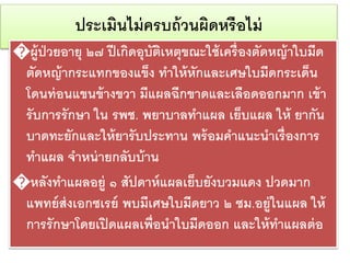 ประเมินไม่ครบถ้วนผิดหรือไม่
�ผู้ป่วยอายุ ๒๗ ปีเกิดอุบัติเหตุขณะใช้เครื่องตัดหญ้าใบมีด
ตัดหญ้ากระแทกของแข็ง ทาให้หักและเศษใบมีดกระเด็น
โดนท่อนแขนข้างขวา มีแผลฉีกขาดและเลือดออกมาก เข้า
รับการรักษา ใน รพช. พยาบาลทาแผล เย็บแผล ให้ ยากัน
บาดทะยักและให้ยารับประทาน พร้อมคาแนะนาเรื่องการ
ทาแผล จาหน่ายกลับบ้าน
�หลังทาแผลอยู่ ๑ สัปดาห์แผลเย็บยังบวมแดง ปวดมาก
แพทย์ส่งเอกซเรย์ พบมีเศษใบมีดยาว ๒ ซม.อยู่ในแผล ให้
การรักษาโดยเปิดแผลเพื่อนาใบมีดออก และให้ทาแผลต่อ
 