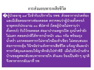 การส่งมอบทารกเสียชีวิต
�ผู้ป่วยอายุ ๑๙ ปีเข้ารับบริการใน รพช. ด้วยอาการปวดท้อง
และมีเลือดออกทางช่องคลอด ตรวจพบว่าผู้ป่วยตั้งครรภ์
อายุครรภ์ประมาณ ๓๐ สัปดาห์ (โดยผู้ป่วยไม่ทราบว่า
ตั้งครรภ์) รับไว้รอคลอด ต่อมาปากมดลูกเปิด ถุงน้าคร่ายัง
ไม่แตก คลอดปกติได้ทารกน้าหนัก ๗๒๐ กรัม พร้อมถุง
น้าคร่า แรกคลอดทารกไม่หายใจมือเท้าเขียว ไม่ตอบสนอง
ต่อการกระตุ้น วินิจฉัยว่าแท้งทารกเสียชีวิต แจ้งญาติและนา
ทารกใส่ถุงแดงมอบให้ญาติกลับไปทาพิธี เมื่อไปถึงบ้านข้าง
บ้านขอดูศพกลับพบทารกหายใจ ตัวแดง ร้องเป็นพักๆ ญาติ
จึงพาทารกกลับมาที่ รพ
 
