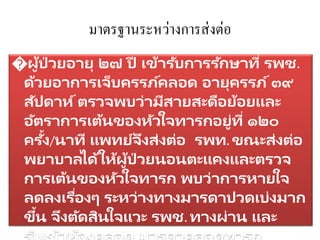 มาตรฐานระหว่างการส่งต่อ
�ผู้ป่ วยอายุ ๒๗ ปี เข้ารับการรักษาที่ รพช.
ด้วยอาการเจ็บครรภ์คลอด อายุครรภ์๓๙
สัปดาห์ตรวจพบว่ามีสายสะดือย้อยและ
อัตราการเต้นของหัวใจทารกอยู่ที่ ๑๒๐
ครั้ง/นาที แพทย์จึงส่งต่อ รพท. ขณะส่งต่อ
พยาบาลได้ให้ผู้ป่ วยนอนตะแคงและตรวจ
การเต้นของหัวใจทารก พบว่าการหายใจ
ลดลงเรื่องๆ ระหว่างทางมารดาปวดเบ่งมาก
ขึ้น จึงตัดสินใจแวะ รพช. ทางผ่าน และ
 