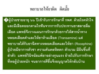 พยาบาลให้ยาผิด ผิดมั้ย
�ผู้ป่วยชายอายุ ๖๖ ปีเข้ารับการรักษาที่ รพศ. ด้วยโรคหัวใจ
และมีเลือดออกตามไรฟันจากการรับประทานยาสลายลิ่ม
เลือด แพทย์จึงวางแผนการรักษาด้วยการให้สารน้าทาง
หลอดเลือดดาและให้ยาห้ามเลือด (Transamine) แต่
พยาบาลได้รับยาฉีดทางหลอดเลือดและให้ยา (Rocephine)
ผู้ป่วยมีอาการตัวชา ความดันดลหิตตก ตัวบวม มีผืนขึ้นที่
ลาตัว แพทย์วินิจฉัยแพ้ยาอย่างรุนแรง ย้ายไปรับการรักษา
ที่หอผู้ป่วยหนัก จนอาการดีขึ้นจึงอนุญาตให้กลับบ้าน
 