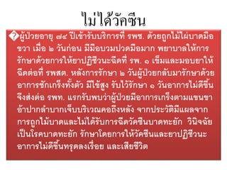 ไม่ได้วัคซีน
�ผู้ป่วยอายุ ๗๔ ปีเข้ารับบริการที่ รพช. ด้วยถูกไม้ไผ่บาดมือ
ขวา เมื่อ ๒ วันก่อน มีมือบวมปวดมือมาก พยาบาลให้การ
รักษาด้วยการให้ยาปฏิชีวนะฉีดที่ รพ. ๑ เข็มและมอบยาให้
ฉีดต่อที่ รพสต. หลังการรักษา ๒ วันผู้ป่วยกลับมารักษาด้วย
อาการชักเกร็งทั้งตัว มีไข้สูง รับไว้รักษา ๑ วันอาการไม่ดีขึ้น
จึงส่งต่อ รพท. แรกรับพบว่าผู้ป่วยมีอาการเกร็งตามแขนขา
อ้าปากลาบากเจ็บบริเวณคอถึงหลัง จากประวัติมีแผลจาก
การถูกไม้บาดและไม่ได้รับการฉีดวัคซีนบาดทะยัก วินิจฉัย
เป็นโรคบาดทะยัก รักษาโดยการให้วัคซีนและยาปฏิชีวนะ
อาการไม่ดีขึ้นทรุดลงเรื่อย และเสียชีวิต
 