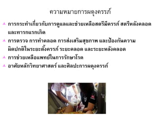 ความหมายการผดุงครรภ์
 การกระทาเกี่ยวกับการดูแลและช่วยเหลือสตรีมีครรภ์สตรีหลังคลอด
และทารกแรกเกิด
 การตรวจ การทาคลอด การส่งเสริมสุขภาพ และป้องกันความ
ผิดปกติในระยะตั้งครรภ์ระยะคลอด และระยะหลังคลอด
 การช่วยเหลือแพทย์ในการรักษาโรค
 อาศัยหลักวิทยาศาสตร์และศิลปะการผดุงครรภ์
 