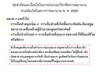ข้อจากัดและเงื่อนไขในการประกอบวิชาชีพการพยาบาล
ตามข้อบังคับสภาการพยาบาล พ. ศ. 2550
 หมวด 1 บททั่วไป
 การเจ็บป่วยฉุกเฉิน -> การเจ็บป่วยที่เกิดขึ้นกระทันหัน ต้องปฐม
พยาบาล เคลื่อนย้ายผู้ป่วย และดูแลรักษาทันที
 การเจ็บป่วยวิกฤต -> การเจ็บป่วยที่รุนแรง จนอาจทาให้ถึงแก่ชีวิต
หรือพิการ
หัวใจหยุดเต้น หายใจลาบาก หอบรุนแรง หยุดหายใจ ภาวะช็อก ชัก
ตลอดเวลาหรือชักจนตัวเขียว ตกเลือดซีดมากจนเขียว ไม่รู้สึกตัว ชัก
อัมพาต ตาบอดหูหนวกทันที เจ็บปวดมาก ถูกพิษหรือรับยาเกินขนาด
ได้รับอุบัติเหตุ โดยเฉพาะมีบาดแผลที่ใหญ่มากหลายแห่ง
 