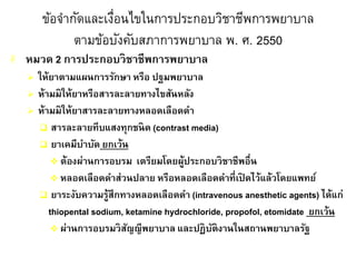 ข้อจากัดและเงื่อนไขในการประกอบวิชาชีพการพยาบาล
ตามข้อบังคับสภาการพยาบาล พ. ศ. 2550
 หมวด 2 การประกอบวิชาชีพการพยาบาล
 ให้ยาตามแผนการรักษา หรือ ปฐมพยาบาล
 ห้ามมิให้ยาหรือสารละลายทางไขสันหลัง
 ห้ามมิให้ยาสารละลายทางหลอดเลือดดา
 สารละลายทึบแสงทุกชนิด (contrast media)
 ยาเคมีบาบัด ยกเว้น
 ต้องผ่านการอบรม เตรียมโดยผู้ประกอบวิชาชีพอื่น
 หลอดเลือดดาส่วนปลาย หรือหลอดเลือดดาที่เปิ ดไว้แล้วโดยแพทย์
 ยาระงับความรู้สึกทางหลอดเลือดดา (intravenous anesthetic agents) ได้แก่
thiopental sodium, ketamine hydrochloride, propofol, etomidate ยกเว้น
 ผ่านการอบรมวิสัญญีพยาบาล และปฏิบัติงานในสถานพยาบาลรัฐ
 