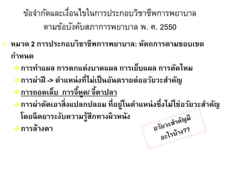 ข้อจากัดและเงื่อนไขในการประกอบวิชาชีพการพยาบาล
ตามข้อบังคับสภาการพยาบาล พ. ศ. 2550
 หมวด 2 การประกอบวิชาชีพการพยาบาล: หัตถการตามขอบเขต
กาหนด
การทาแผล การตกแต่งบาดแผล การเย็บแผล การตัดไหม
การผ่าฝี -> ตาแหน่งที่ไม่เป็นอันตรายต่ออวัยวะสาคัญ
การถอดเล็บ การจี้หูด/ จี้ตาปลา
การผ่าตัดเอาสิ่งแปลกปลอม ที่อยู่ในตาแหน่งซึ่งไม่ใช่อวัยวะสาคัญ
โดยฉีดยาระงับความรู้สึกทางผิวหนัง
การล้างตา
 