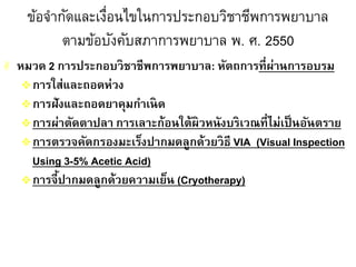 ข้อจากัดและเงื่อนไขในการประกอบวิชาชีพการพยาบาล
ตามข้อบังคับสภาการพยาบาล พ. ศ. 2550
 หมวด 2 การประกอบวิชาชีพการพยาบาล: หัตถการที่ผ่านการอบรม
การใส่และถอดห่วง
การฝังและถอดยาคุมกาเนิด
การผ่าตัดตาปลา การเลาะก้อนใต้ผิวหนังบริเวณที่ไม่เป็นอันตราย
การตรวจคัดกรองมะเร็งปากมดลูกด้วยวิธี VIA (Visual Inspection
Using 3-5% Acetic Acid)
การจี้ปากมดลูกด้วยความเย็น (Cryotherapy)
 