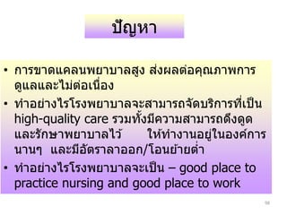 98
ปัญหา
• การขาดแคลนพยาบาลสง ส่งผลต่อคณภาพการ
ดแลและไม่ต่อเนื่อง
• ทาอย่างไรโรงพยาบาลจะสามารถจัดบริการที่เป็น
high-quality care รวมทั้งมีความสามารถดึงดด
และรักษาพยาบาลไว ้ ให ้ทางานอย่ในองค์การ
นาน และมีอัตราลาออก/โอนย ้ายต่า
• ทาอย่างไรโรงพยาบาลจะเป็น – good place to
practice nursing and good place to work
 