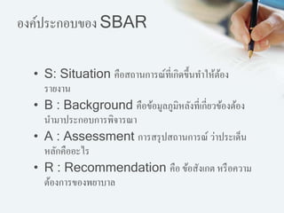 องค์ประกอบของ SBAR
• S: Situation คือสถานการณ์ที่เกิดขึ้นทาให้ต้อง
รายงาน
• B : Background คือข้อมูลภูมิหลังที่เกี่ยวข้องต้อง
นามาประกอบการพิจารณา
• A : Assessment การสรุปสถานการณ์ ว่าประเด็น
หลักคืออะไร
• R : Recommendation คือ ข้อสังเกต หรือความ
ต้องการของพยาบาล
 