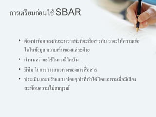 การเตรียมก่อนใช้SBAR
• ต้องทาข้อตกลงกันระหว่างทีมที่จะสื่อสารกัน ว่าจะให้ความเชื่อ
ใจในข้อมูล ความเห็นของแต่ละฝ่าย
• กาหนดว่าจะใช้ในกรณีใดบ้าง
• มีทีม ในการวางแนวทางของการสื่อสาร
• ประเมินและปรับแบบ บ่อยๆเท่าที่ทาได้โดยเฉพาะเมื่อมีเสียง
สะท้อนความไม่สมบูรณ์
 