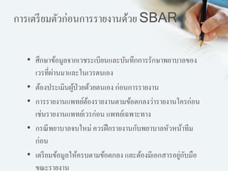 การเตรียมตัวก่อนการรายงานด้วย SBAR
• ศึกษาข้อมูลจากเวชระเบียนและบันทึกการรักษาพยาบาลของ
เวรที่ผ่านมาและในเวรตนเอง
• ต้องประเมินผู้ป่วยด้วยตนเอง ก่อนการรายงาน
• การรายงานแพทย์ต้องรายงานตามข้อตกลงว่ารายงานใครก่อน
เช่นรายงานแพทย์เวรก่อน แพทย์เฉพาะทาง
• กรณีพยาบาลจบใหม่ ควรฝึกรายงานกับพยาบาลหัวหน้าทีม
ก่อน
• เตรียมข้อมูลให้ครบตามข้อตกลง และต้องมีเอกสารอยู่กับมือ
ขณะรายงาน
 