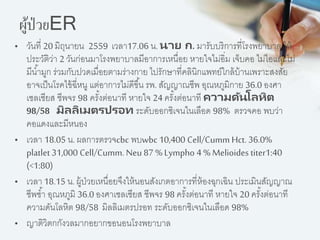 ผู้ป่วยER
• วันที่ 20 มิถุนำยน 2559 เวลำ17.06 น. นาย ก. มำรับบริกำรที่โรงพยำบำล ให้
ประวัติว่ำ 2 วันก่อนมำโรงพยำบำลมีอำกำรเหนื่อย หำยใจไม่อิ่ม เจ็บคอ ไม่ไอและไม่
มีน้ำมูก ร่วมกับปวดเมื่อยตำมร่ำงกำย ไปรักษำที่คลินิกแพทย์ใกล้บ้ำนเพรำะสงสัย
อำจเป็นโรคไข้ฉี่หนู แต่อำกำรไม่ดีขึ้น รพ. สัญญำณชีพ อุณหภูมิกำย 36.0 องศำ
เซลเซียส ชีพจร 98 ครั้งต่อนำที หำยใจ 24 ครั้งต่อนำที ความดันโลหิต
98/58 มิลลิเมตรปรอท ระดับออกซิเจนในเลือด 98% ตรวจคอ พบว่ำ
คอแดงและมีหนอง
• เวลำ 18.05 น. ผลกำรตรวจcbc พบwbc 10,400 Cell/Cumm Hct.36.0%
platlet 31,000 Cell/Cumm. Neu 87 %Lympho 4 %Melioides titer1:40
(<1:80)
• เวลำ 18.15 น.ผู้ป่วยเหนื่อยจึงให้นอนสังเกตอำกำรที่ห้องฉุกเฉิน ประเมินสัญญำณ
ชีพซ้ำ อุณหภูมิ 36.0 องศำเซลเซียส ชีพจร 98 ครั้งต่อนำที หำยใจ 20 ครั้งต่อนำที
ควำมดันโลหิต 98/58 มิลลิเมตรปรอท ระดับออกซิเจนในเลือด 98%
• ญำติวิตกกังวลมำกอยำกขอนอนโรงพยำบำล
 