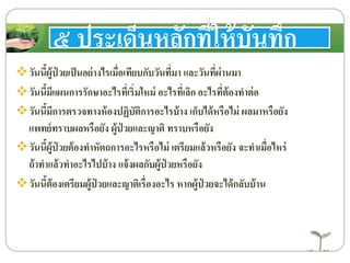 ๕ ประเด็นหลักที่ให้บันทึก
วันนี้ผู้ป่ วยเป็นอย่างไรเมื่อเทียบกับวันที่มา และวันที่ผ่านมา
วันนี้มีแผนการรักษาอะไรที่เริ่มใหม่ อะไรที่เลิก อะไรที่ต้องทาต่อ
วันนี้มีการตรวจทางห้องปฏิบัติการอะไรบ้าง เก็บได้หรือไม่ ผลมาหรือยัง
แพทย์ทราบผลหรือยัง ผู้ป่ วยและญาติ ทราบหรือยัง
วันนี้ผู้ป่ วยต้องทาหัตถการอะไรหรือไม่ เตรียมแล้วหรือยัง จะทาเมื่อไหร่
ถ้าทาแล้วทาอะไรไปบ้าง แจ้งผลกับผู้ป่ วยหรือยัง
วันนี้ต้องเตรียมผู้ป่ วยและญาติเรื่องอะไร หากผู้ป่ วยจะได้กลับบ้าน
 