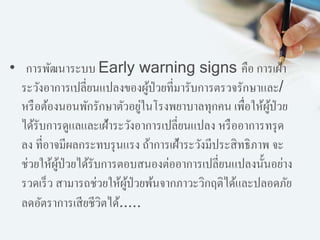 • การพัฒนาระบบ Early warning signs คือ การเฝ้า
ระวังอาการเปลี่ยนแปลงของผู้ป่วยที่มารับการตรวจรักษาและ/
หรือต้องนอนพักรักษาตัวอยู่ในโรงพยาบาลทุกคน เพื่อให้ผู้ป่วย
ได้รับการดูแลและเฝ้าระวังอาการเปลี่ยนแปลง หรืออาการทรุด
ลง ที่อาจมีผลกระทบรุนแรง ถ้าการเฝ้าระวังมีประสิทธิภาพ จะ
ช่วยให้ผู้ป่วยได้รับการตอบสนองต่ออาการเปลี่ยนแปลงนั้นอย่าง
รวดเร็ว สามารถช่วยให้ผู้ป่วยพ้นจากภาวะวิกฤติได้และปลอดภัย
ลดอัตราการเสียชีวิตได้.....
 